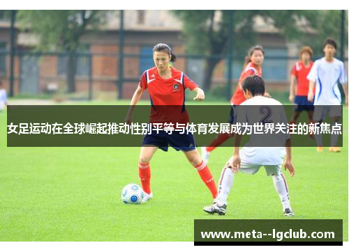 女足运动在全球崛起推动性别平等与体育发展成为世界关注的新焦点