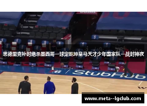 恩德里克补时绝杀墨西哥一球定乾坤皇马天才少年国家队一战封神夜 恩德里克补时绝杀墨西哥一球定乾坤皇马天才少年国家队一战封神夜